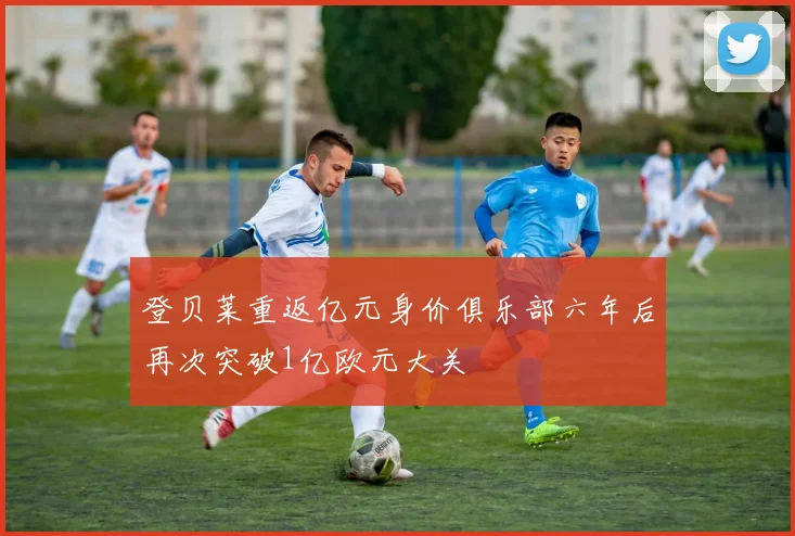 登贝莱重返亿元身价俱乐部六年后再次突破1亿欧元大关
