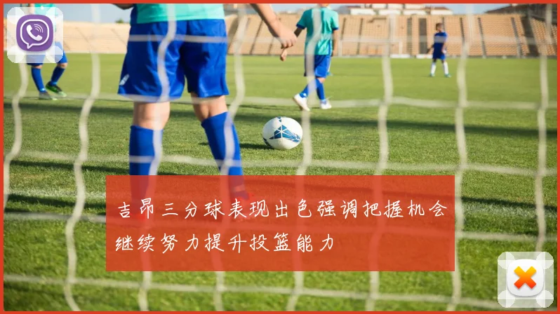 吉昂三分球表现出色强调把握机会继续努力提升投篮能力