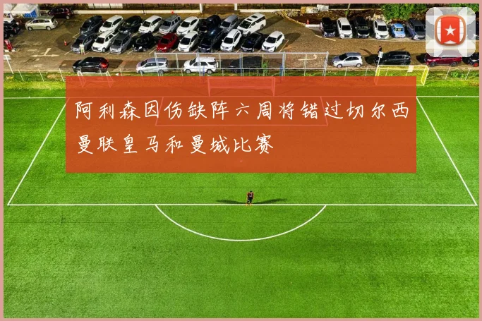 阿利森因伤缺阵六周将错过切尔西曼联皇马和曼城比赛