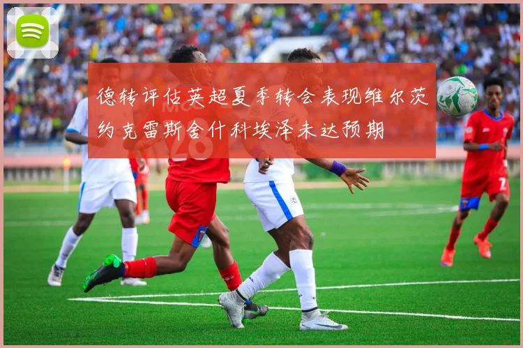 德转评估英超夏季转会表现维尔茨约克雷斯舍什科埃泽未达预期