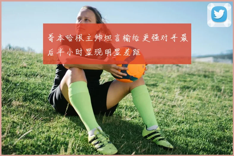 哥本哈根主帅坦言输给更强对手最后半小时显现明显差距