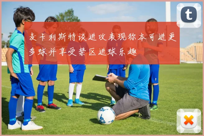 麦卡利斯特谈进攻表现称本可进更多球并享受禁区进球乐趣