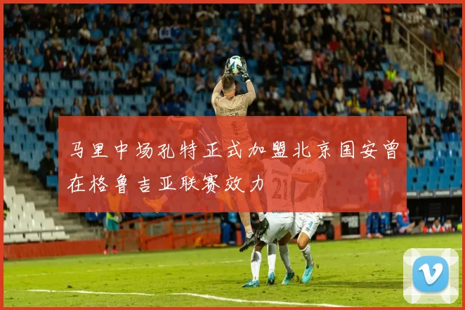 马里中场孔特正式加盟北京国安曾在格鲁吉亚联赛效力