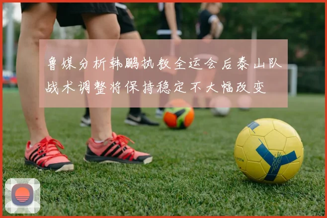 鲁媒分析韩鹏执教全运会后泰山队战术调整将保持稳定不大幅改变
