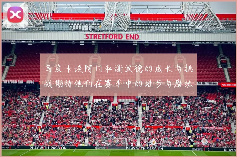 乌度卡谈阿门和谢泼德的成长与挑战期待他们在赛季中的进步与磨练
