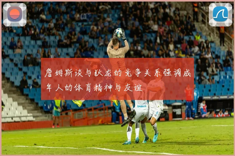 詹姆斯谈与狄龙的竞争关系强调成年人的体育精神与友谊