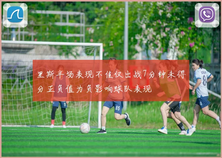 里斯半场表现不佳仅出战7分钟未得分正负值为负影响球队表现
