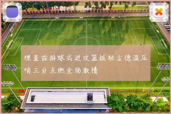 理查兹排球式进攻篮板助古德温压哨三分点燃全场激情